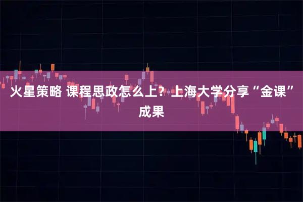 火星策略 课程思政怎么上？上海大学分享“金课”成果