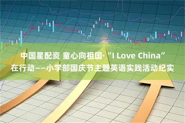 中国星配资 童心向祖国·“I Love China”在行动——小学部国庆节主题英语实践活动纪实