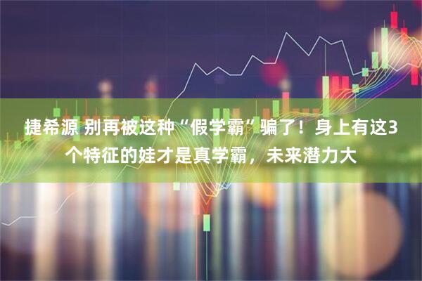 捷希源 别再被这种“假学霸”骗了！身上有这3个特征的娃才是真学霸，未来潜力大