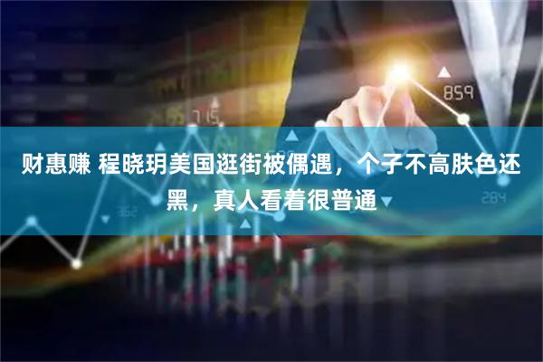 财惠赚 程晓玥美国逛街被偶遇，个子不高肤色还黑，真人看着很普通