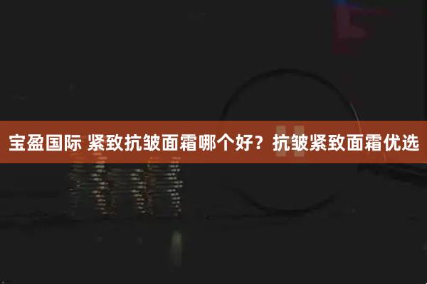 宝盈国际 紧致抗皱面霜哪个好？抗皱紧致面霜优选