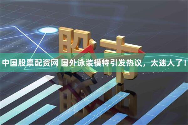 中国股票配资网 国外泳装模特引发热议，太迷人了！