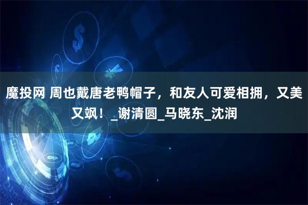 魔投网 周也戴唐老鸭帽子,和友人可爱相拥,又美又飒!_谢清圆_马晓东_沈润