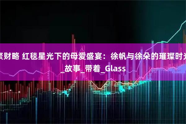 聚财略 红毯星光下的母爱盛宴:徐帆与徐朵的璀璨时光_故事_带着_Glass