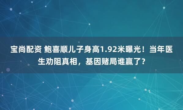 宝尚配资 鲍喜顺儿子身高1.92米曝光!当年医生劝阻真相,基因赌局谁赢了?