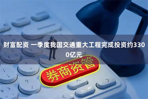 财富配资 一季度我国交通重大工程完成投资约3300亿元