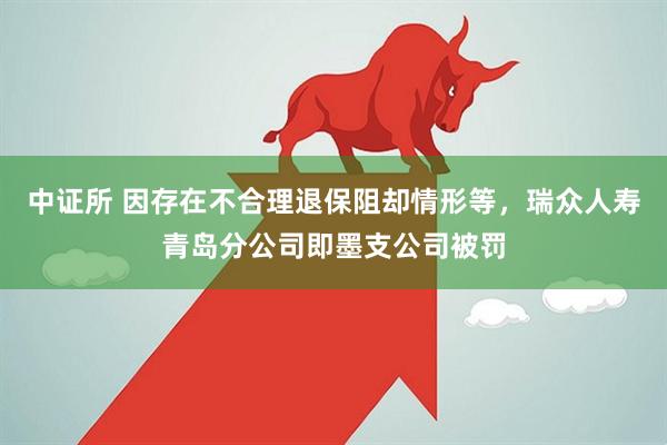 中证所 因存在不合理退保阻却情形等，瑞众人寿青岛分公司即墨支公司被罚
