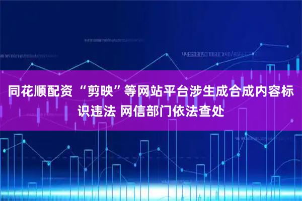 同花顺配资 “剪映”等网站平台涉生成合成内容标识违法 网信部门依法查处