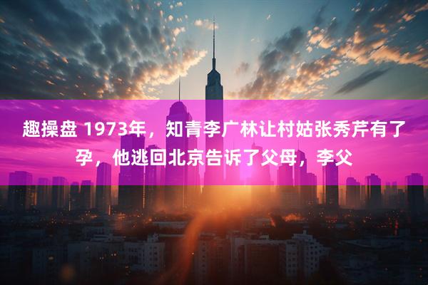 趣操盘 1973年,知青李广林让村姑张秀芹有了孕,他逃回北京告诉了父母,李父