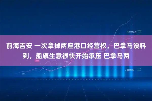 前海吉安 一次拿掉两座港口经营权,巴拿马没料到,船旗生意很快开始承压 巴拿马两