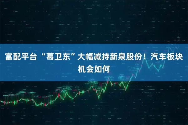 富配平台 “葛卫东”大幅减持新泉股份!汽车板块机会如何