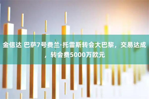 金信达 巴萨7号费兰·托雷斯转会大巴黎,交易达成,转会费5000万欧元