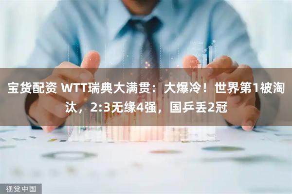 宝货配资 WTT瑞典大满贯：大爆冷！世界第1被淘汰，2:3无缘4强，国乒丢2冠