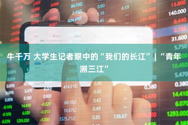 牛千万 大学生记者眼中的“我们的长江” | “青年溯三江”