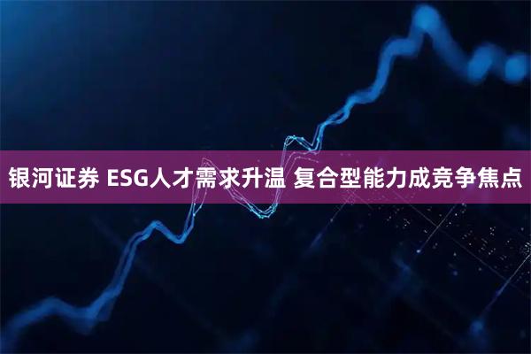银河证券 ESG人才需求升温 复合型能力成竞争焦点